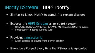 INotify DStream: HDFS INotify
● Similar to Linux iNotify to watch file system changes
● Exposes the HDFS Edit Log as an event stream
○ CREATE, CLOSE, APPEND, RENAME, METADATA, UNLINK events
○ Introduced in Hadoop Summit 2015
● Provides transaction id
○ Client can use to resume from a given position
● Event Log Purged every time the FSImage is uploaded
 