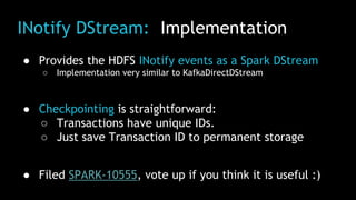 INotify DStream: Implementation
● Provides the HDFS INotify events as a Spark DStream
○ Implementation very similar to KafkaDirectDStream
● Checkpointing is straightforward:
○ Transactions have unique IDs.
○ Just save Transaction ID to permanent storage
● Filed SPARK-10555, vote up if you think it is useful :)
 