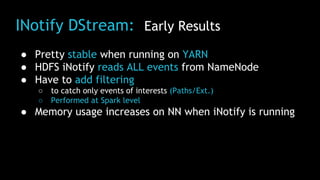 INotify DStream: Early Results
● Pretty stable when running on YARN
● HDFS iNotify reads ALL events from NameNode
● Have to add filtering
○ to catch only events of interests (Paths/Ext.)
○ Performed at Spark level
● Memory usage increases on NN when iNotify is running
 
