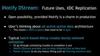 INotify DStream: Future Uses, XDC Replication
● Open possibility, provided INotify is a charm in production
● Uber’s thinking about all active-active data architecture
○ This means n HDFS clusters that need to be in-sync
● Typical batch-based distcp creates bursty network
utilization
○ Or go through scheduling trouble to smoothen it out
○ INotify DStream provides way to keep shipping files as they land
○ Power of Spark to do any heavy lifting such as filtering sensitive data
 