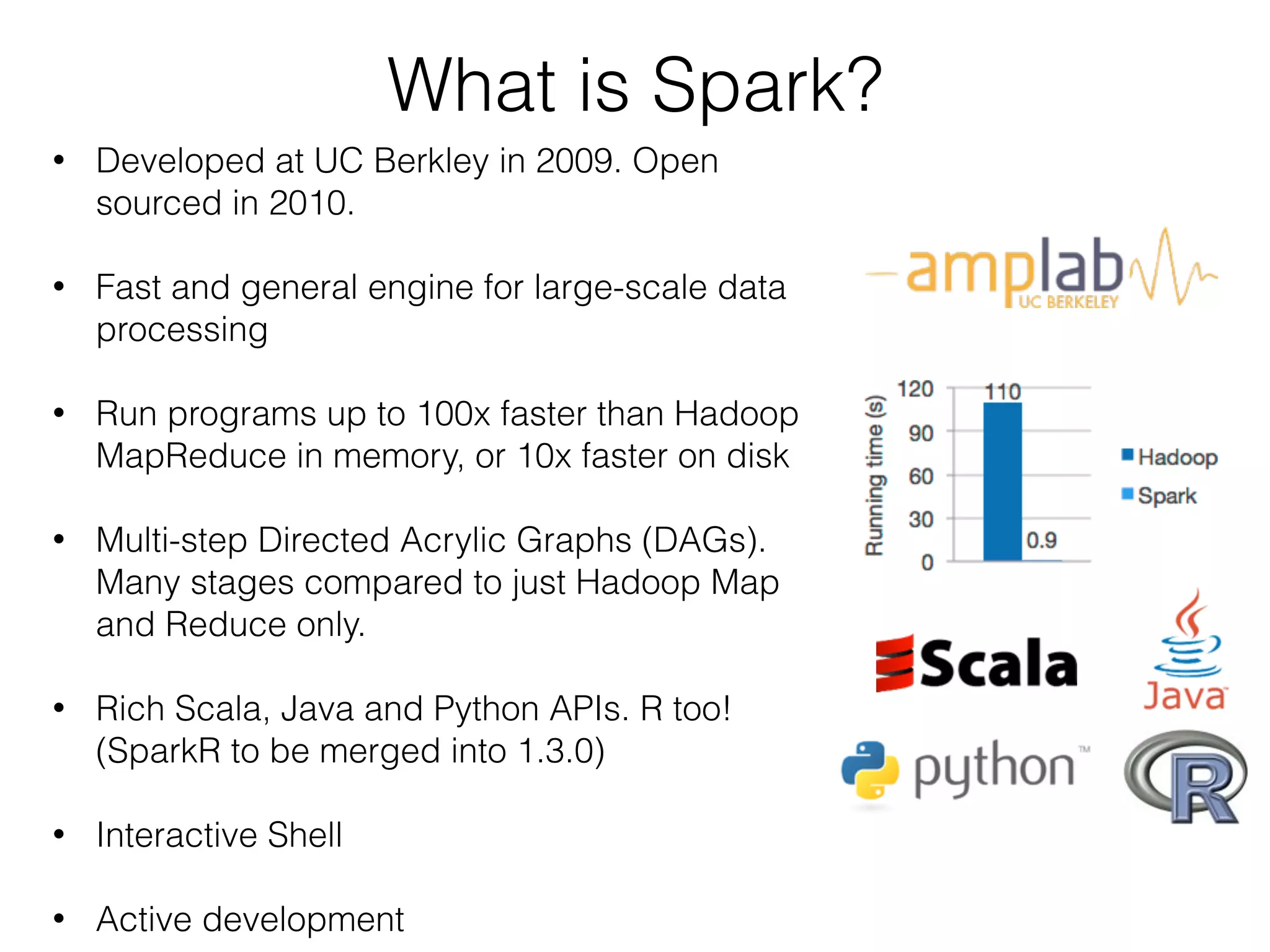 What is Spark? 
• Developed at UC Berkley in 2009. Open 
sourced in 2010. 
• Fast and general engine for large-scale data 
processing 
! 
• Run programs up to 100x faster than Hadoop 
MapReduce in memory, or 10x faster on disk 
! 
• Multi-step Directed Acrylic Graphs (DAGs). 
Many stages compared to just Hadoop Map 
and Reduce only. 
! 
• Rich Scala, Java and Python APIs. R too! 
(SparkR to be merged into 1.3.0) 
! 
• Interactive Shell 
! 
• Active development 
 