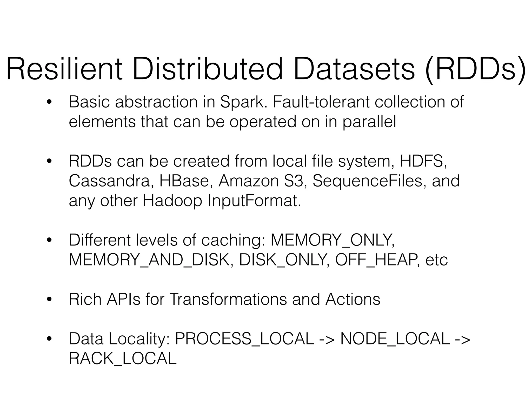 Resilient Distributed Datasets (RDDs) 
• Basic abstraction in Spark. Fault-tolerant collection of 
elements that can be operated on in parallel 
! 
• RDDs can be created from local file system, HDFS, 
Cassandra, HBase, Amazon S3, SequenceFiles, and 
any other Hadoop InputFormat. 
! 
• Different levels of caching: MEMORY_ONLY, 
MEMORY_AND_DISK, DISK_ONLY, OFF_HEAP, etc 
! 
• Rich APIs for Transformations and Actions 
! 
• Data Locality: PROCESS_LOCAL -> NODE_LOCAL -> 
RACK_LOCAL 
 