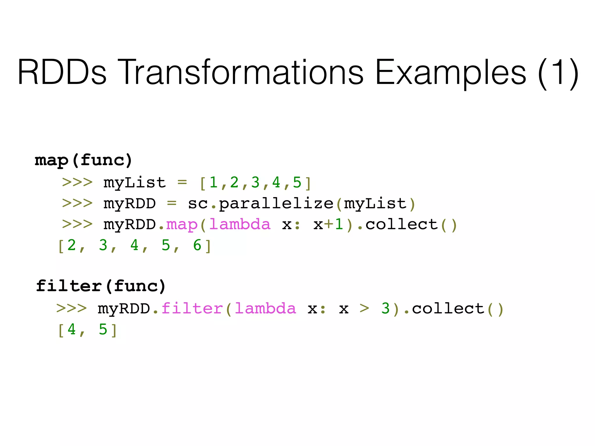 RDDs Transformations Examples (1) 
map(func) 
! >>> myList = [1,2,3,4,5]! 
! >>> myRDD = sc.parallelize(myList)! 
! >>> myRDD.map(lambda x: x+1).collect()! 
! [2, 3, 4, 5, 6]! 
! 
filter(func) 
! >>> myRDD.filter(lambda x: x > 3).collect()! 
! [4, 5] 
 