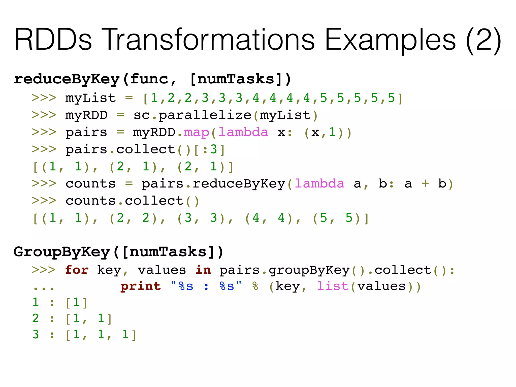 RDDs Transformations Examples (2) 
reduceByKey(func, [numTasks]) 
! >>> myList = [1,2,2,3,3,3,4,4,4,4,5,5,5,5,5]! 
! >>> myRDD = sc.parallelize(myList)! 
! >>> pairs = myRDD.map(lambda x: (x,1))! 
! >>> pairs.collect()[:3]! 
! [(1, 1), (2, 1), (2, 1)]! 
! >>> counts = pairs.reduceByKey(lambda a, b: a + b)! 
! >>> counts.collect()! 
! [(1, 1), (2, 2), (3, 3), (4, 4), (5, 5)]! 
! 
GroupByKey([numTasks]) 
! >>> for key, values in pairs.groupByKey().collect():! 
! ... ! print "%s : %s" % (key, list(values))! 
! 1 : [1]! 
! 2 : [1, 1]! 
! 3 : [1, 1, 1]! 
! 
 