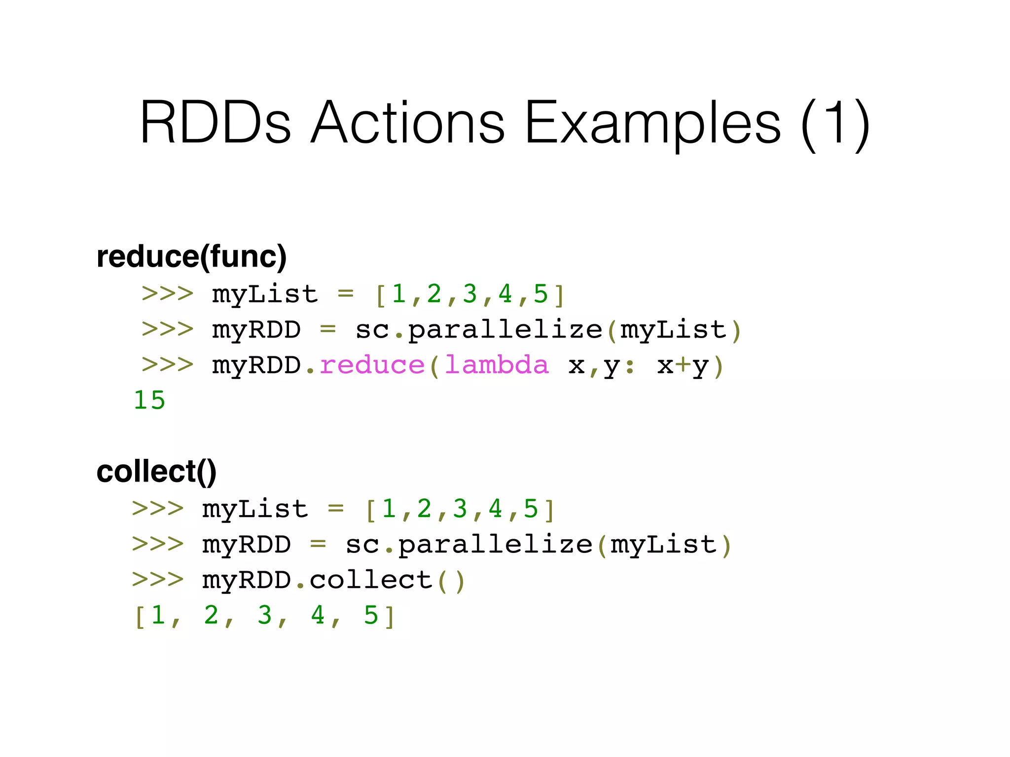 RDDs Actions Examples (1) 
reduce(func)! 
! >>> myList = [1,2,3,4,5]! 
! >>> myRDD = sc.parallelize(myList)! 
! >>> myRDD.reduce(lambda x,y: x+y)! 
! 15! 
! 
collect() 
! >>> myList = [1,2,3,4,5] 
! >>> myRDD = sc.parallelize(myList)! 
! >>> myRDD.collect()! 
! [1, 2, 3, 4, 5] 
 