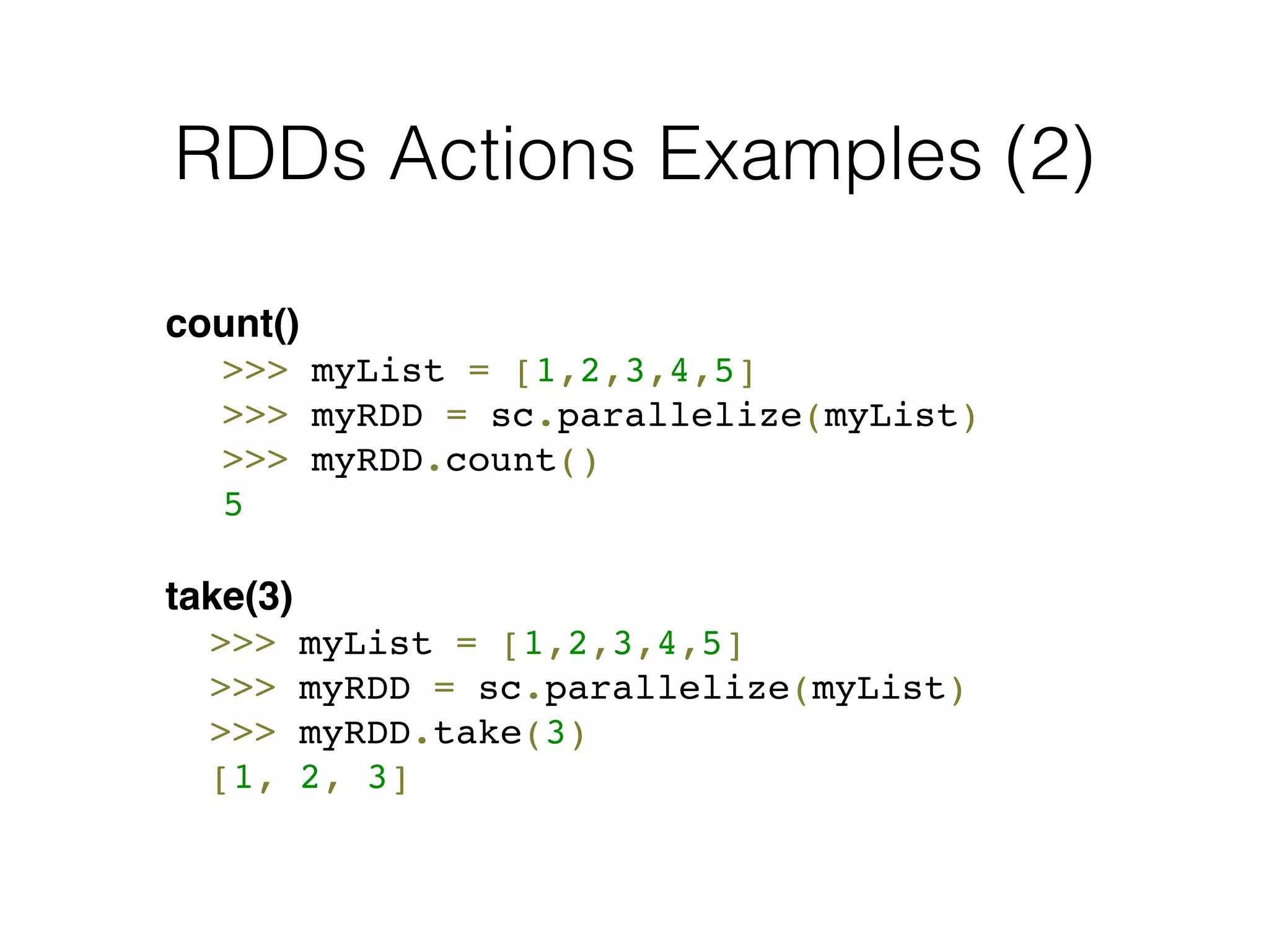 RDDs Actions Examples (2) 
count()! 
! >>> myList = [1,2,3,4,5] 
! >>> myRDD = sc.parallelize(myList)! 
! >>> myRDD.count()! 
! 5! 
! 
take(3)! 
! >>> myList = [1,2,3,4,5] 
! >>> myRDD = sc.parallelize(myList)! 
! >>> myRDD.take(3)! 
! [1, 2, 3] 
 