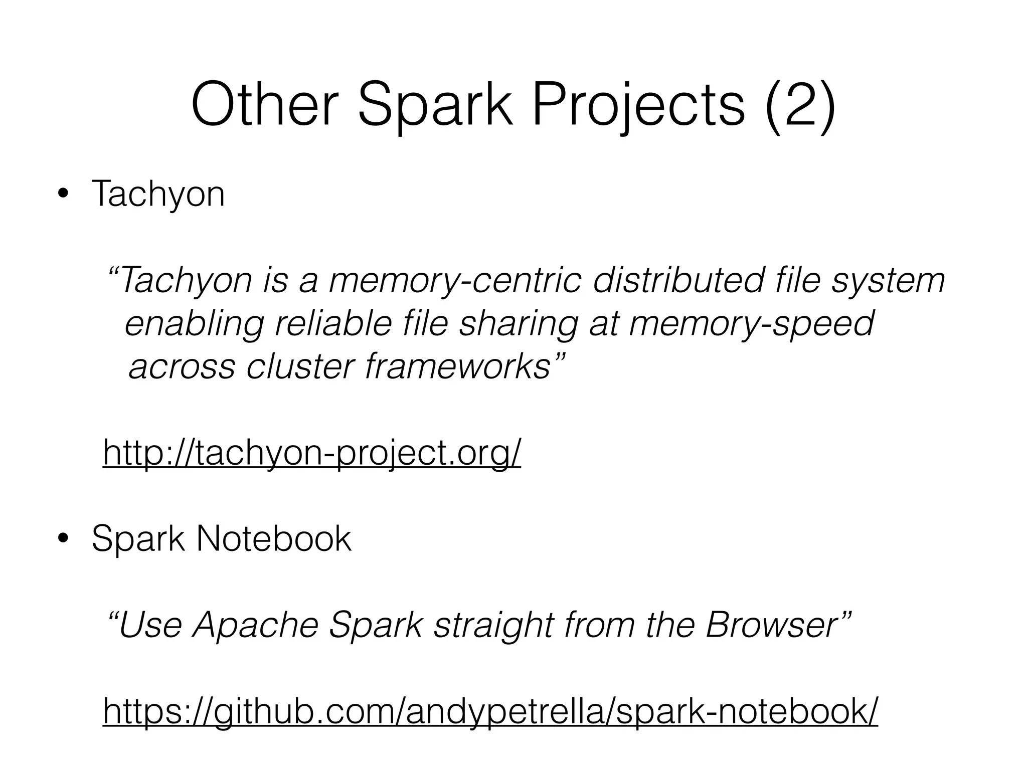 Other Spark Projects (2) 
• Tachyon 
! 
“Tachyon is a memory-centric distributed file system 
enabling reliable file sharing at memory-speed 
across cluster frameworks” 
! 
http://tachyon-project.org/ 
! 
• Spark Notebook 
! 
“Use Apache Spark straight from the Browser” 
! 
https://github.com/andypetrella/spark-notebook/ 
 