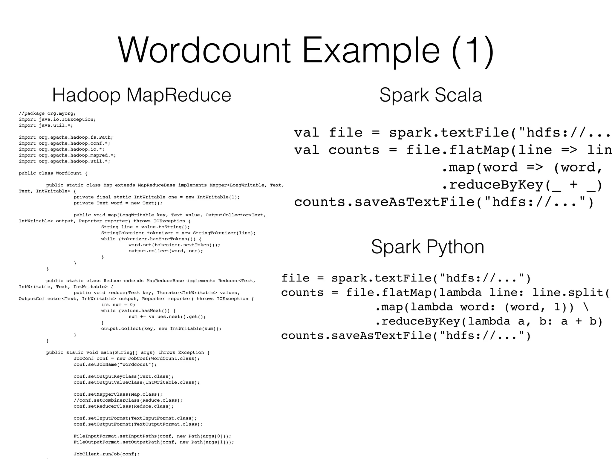 Wordcount Example (1) 
Hadoop MapReduce Spark Scala 
//package org.myorg;! 
import java.io.IOException;! 
i!mport java.util.*;! 
import org.apache.hadoop.fs.Path;! 
import org.apache.hadoop.conf.*;! 
import org.apache.hadoop.io.*;! 
import org.apache.hadoop.mapred.*;! 
i!mport org.apache.hadoop.util.*;! 
public class WordCount {! !! 
public static class Map extends MapReduceBase implements Mapper<LongWritable, Text, 
Text, IntWritable> {! 
! ! private final static IntWritable one = new IntWritable(1);! 
!! ! private Text word = new Text();! 
! ! public void map(LongWritable key, Text value, OutputCollector<Text, 
IntWritable> output, Reporter reporter) throws IOException {! 
! ! ! String line = value.toString();! 
! ! ! StringTokenizer tokenizer = new StringTokenizer(line);! 
! ! ! while (tokenizer.hasMoreTokens()) {! 
! ! ! ! word.set(tokenizer.nextToken());! 
! ! ! ! output.collect(word, one);! 
! ! ! }! 
! ! }! 
! }! !! 
public static class Reduce extends MapReduceBase implements Reducer<Text, 
IntWritable, Text, IntWritable> {! 
! ! public void reduce(Text key, Iterator<IntWritable> values, 
OutputCollector<Text, IntWritable> output, Reporter reporter) throws IOException {! 
! ! ! int sum = 0;! 
! ! ! while (values.hasNext()) {! 
! ! ! ! sum += values.next().get();! 
! ! ! }! 
! ! ! output.collect(key, new IntWritable(sum));! 
! ! }! 
! }! !! 
public static void main(String[] args) throws Exception {! 
! ! JobConf conf = new JobConf(WordCount.class);! 
!! ! conf.setJobName("wordcount");! 
! ! conf.setOutputKeyClass(Text.class);! 
!! ! conf.setOutputValueClass(IntWritable.class);! 
! ! conf.setMapperClass(Map.class);! 
! ! //conf.setCombinerClass(Reduce.class);! 
!! ! conf.setReducerClass(Reduce.class);! 
! ! conf.setInputFormat(TextInputFormat.class);! 
!! ! conf.setOutputFormat(TextOutputFormat.class);! 
! ! FileInputFormat.setInputPaths(conf, new Path(args[0]));! 
!! ! FileOutputFormat.setOutputPath(conf, new Path(args[1]));! 
! ! JobClient.runJob(conf);! 
! }! 
val file = spark.textFile("hdfs://...")val counts = file.flatMap(line => line..map(word => (word, .reduceByKey(_ + _)! 
counts.saveAsTextFile("hdfs://...") 
Spark Python 
file = spark.textFile("hdfs://...")! 
counts = file.flatMap(lambda line: line.split(" .map(lambda word: (word, 1)) ! 
.reduceByKey(lambda a, b: a + b)! 
counts.saveAsTextFile("hdfs://...") 
 
