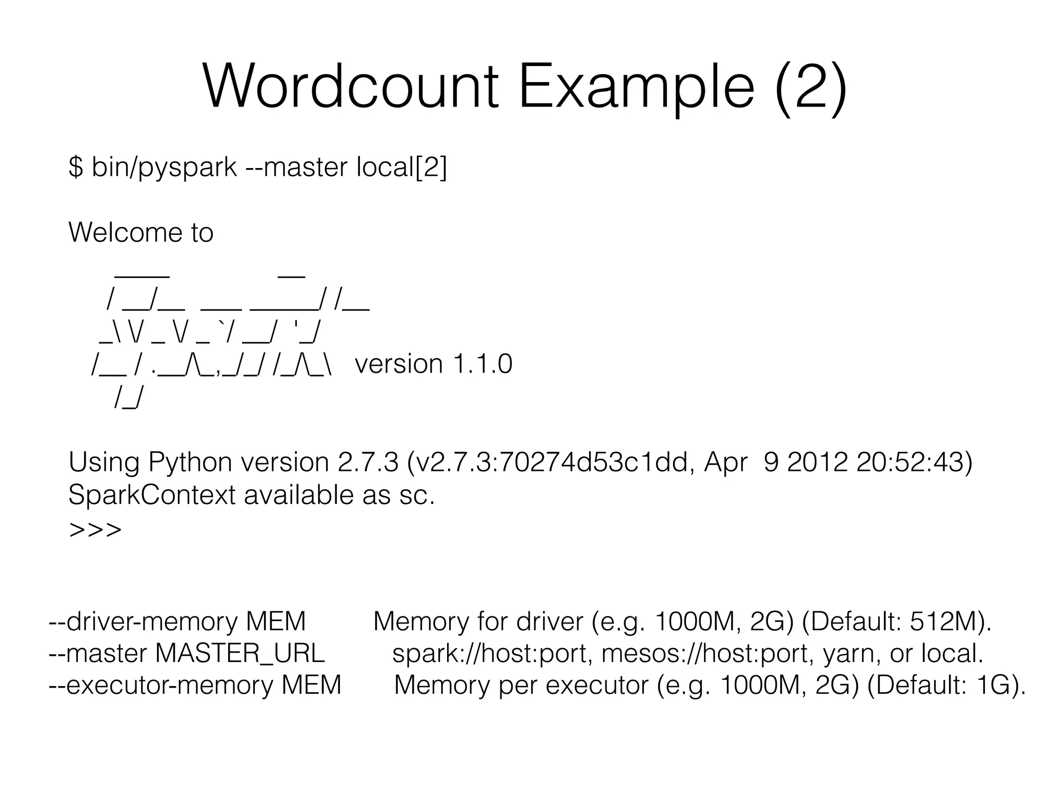 Wordcount Example (2) 
$ bin/pyspark --master local[2] 
! 
Welcome to 
____ __ 
/ __/__ ___ _____/ /__ 
_ / _ / _ `/ __/ '_/ 
/__ / .__/_,_/_/ /_/_ version 1.1.0 
/_/ 
! 
Using Python version 2.7.3 (v2.7.3:70274d53c1dd, Apr 9 2012 20:52:43) 
SparkContext available as sc. 
>>> 
--driver-memory MEM Memory for driver (e.g. 1000M, 2G) (Default: 512M). 
--master MASTER_URL spark://host:port, mesos://host:port, yarn, or local. 
--executor-memory MEM Memory per executor (e.g. 1000M, 2G) (Default: 1G). 
 