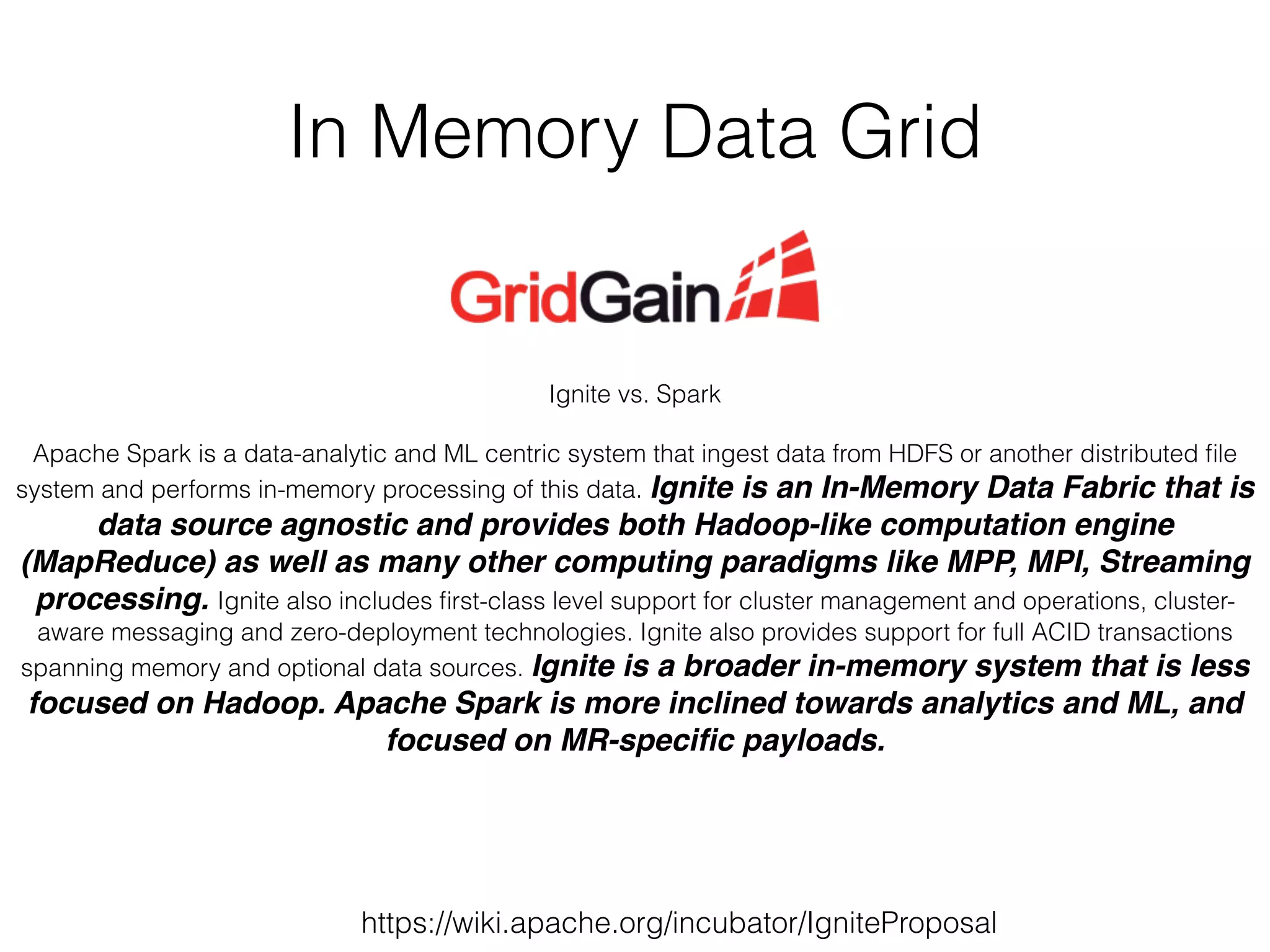 In Memory Data Grid 
Ignite vs. Spark 
! 
Apache Spark is a data-analytic and ML centric system that ingest data from HDFS or another distributed file 
system and performs in-memory processing of this data. Ignite is an In-Memory Data Fabric that is 
data source agnostic and provides both Hadoop-like computation engine 
(MapReduce) as well as many other computing paradigms like MPP, MPI, Streaming 
processing. Ignite also includes first-class level support for cluster management and operations, cluster-aware 
messaging and zero-deployment technologies. Ignite also provides support for full ACID transactions 
spanning memory and optional data sources. Ignite is a broader in-memory system that is less 
focused on Hadoop. Apache Spark is more inclined towards analytics and ML, and 
focused on MR-specific payloads. 
https://wiki.apache.org/incubator/IgniteProposal 
 