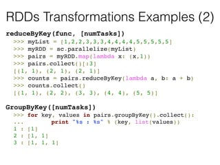 RDDs Transformations Examples (2) 
reduceByKey(func, [numTasks]) 
! >>> myList = [1,2,2,3,3,3,4,4,4,4,5,5,5,5,5]! 
! >>> myRDD = sc.parallelize(myList)! 
! >>> pairs = myRDD.map(lambda x: (x,1))! 
! >>> pairs.collect()[:3]! 
! [(1, 1), (2, 1), (2, 1)]! 
! >>> counts = pairs.reduceByKey(lambda a, b: a + b)! 
! >>> counts.collect()! 
! [(1, 1), (2, 2), (3, 3), (4, 4), (5, 5)]! 
! 
GroupByKey([numTasks]) 
! >>> for key, values in pairs.groupByKey().collect():! 
! ... ! print "%s : %s" % (key, list(values))! 
! 1 : [1]! 
! 2 : [1, 1]! 
! 3 : [1, 1, 1]! 
! 
 