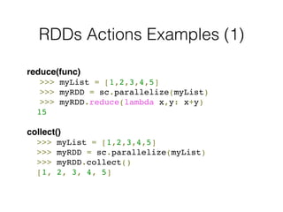 RDDs Actions Examples (1) 
reduce(func)! 
! >>> myList = [1,2,3,4,5]! 
! >>> myRDD = sc.parallelize(myList)! 
! >>> myRDD.reduce(lambda x,y: x+y)! 
! 15! 
! 
collect() 
! >>> myList = [1,2,3,4,5] 
! >>> myRDD = sc.parallelize(myList)! 
! >>> myRDD.collect()! 
! [1, 2, 3, 4, 5] 
 