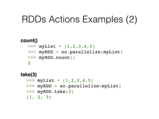 RDDs Actions Examples (2) 
count()! 
! >>> myList = [1,2,3,4,5] 
! >>> myRDD = sc.parallelize(myList)! 
! >>> myRDD.count()! 
! 5! 
! 
take(3)! 
! >>> myList = [1,2,3,4,5] 
! >>> myRDD = sc.parallelize(myList)! 
! >>> myRDD.take(3)! 
! [1, 2, 3] 
 