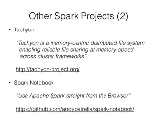 Other Spark Projects (2) 
• Tachyon 
! 
“Tachyon is a memory-centric distributed file system 
enabling reliable file sharing at memory-speed 
across cluster frameworks” 
! 
http://tachyon-project.org/ 
! 
• Spark Notebook 
! 
“Use Apache Spark straight from the Browser” 
! 
https://github.com/andypetrella/spark-notebook/ 
 