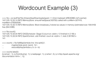 Wordcount Example (3) 
>>> file = sc.textFile("file:///Users/ltsai/Downloads/spark-1.1.0-bin-hadoop2.4/README.md").cache() 
14/11/25 15:33:14 INFO MemoryStore: ensureFreeSpace(163705) called with curMem=327410, 
maxMem=278302556 
14/11/25 15:33:14 INFO MemoryStore: Block broadcast_2 stored as values in memory (estimated size 159.9 KB, 
free 264.9 MB) 
! 
>>> file.count() 
14/11/25 15:33:34 INFO DAGScheduler: Stage 0 (count at <stdin>:1) finished in 2.185 s 
14/11/25 15:33:34 INFO SparkContext: Job finished: count at <stdin>:1, took 2.301952 s 
141 
! 
>>> counts = file.flatMap(lambda line: line.split())  
... .map(lambda word: (word, 1))  
... .reduceByKey(lambda a, b: a + b) 
! 
>>> counts.take(5) 
[(u'email,', 1), (u'Contributing', 1), (u'webpage', 1), (u'when', 3), (u'<http://spark.apache.org/ 
documentation.html>.', 1)] 
 