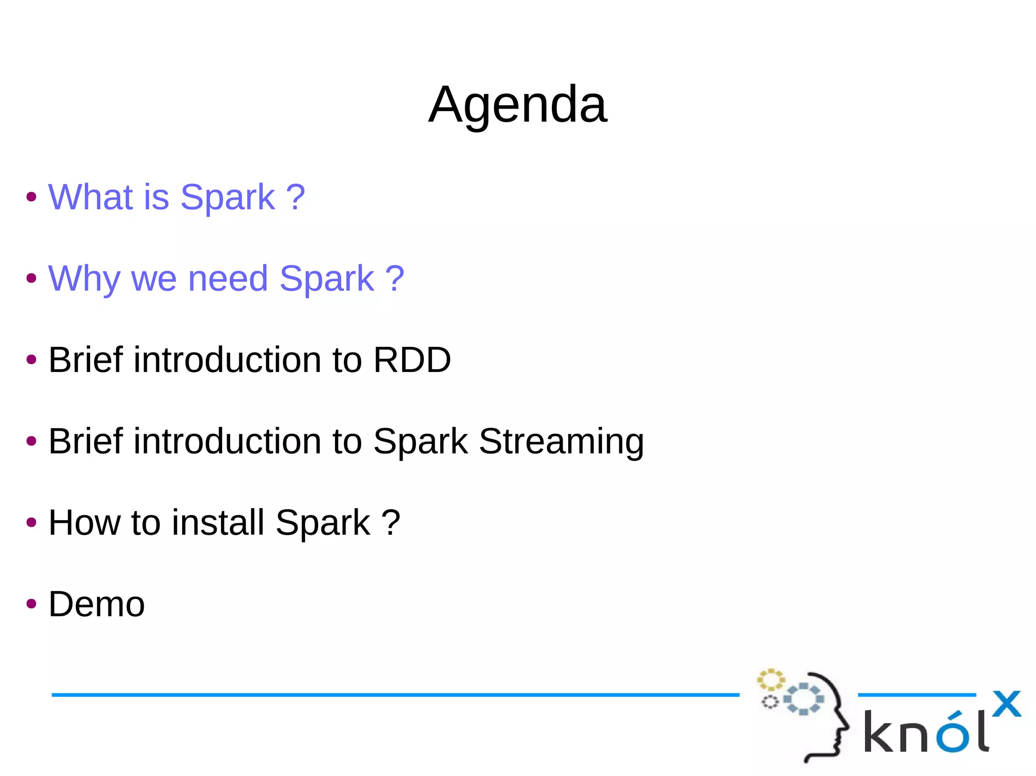 AgendaAgenda ● What is Spark ? ● Why we need Spark ? ● Brief introduction to RDD ● Brief introduction to Spark Streaming ● How to install Spark ? ● Demo ● What is Spark ? ● Why we need Spark ? ● Brief introduction to RDD ● Brief introduction to Spark Streaming ● How to install Spark ? ● Demo 