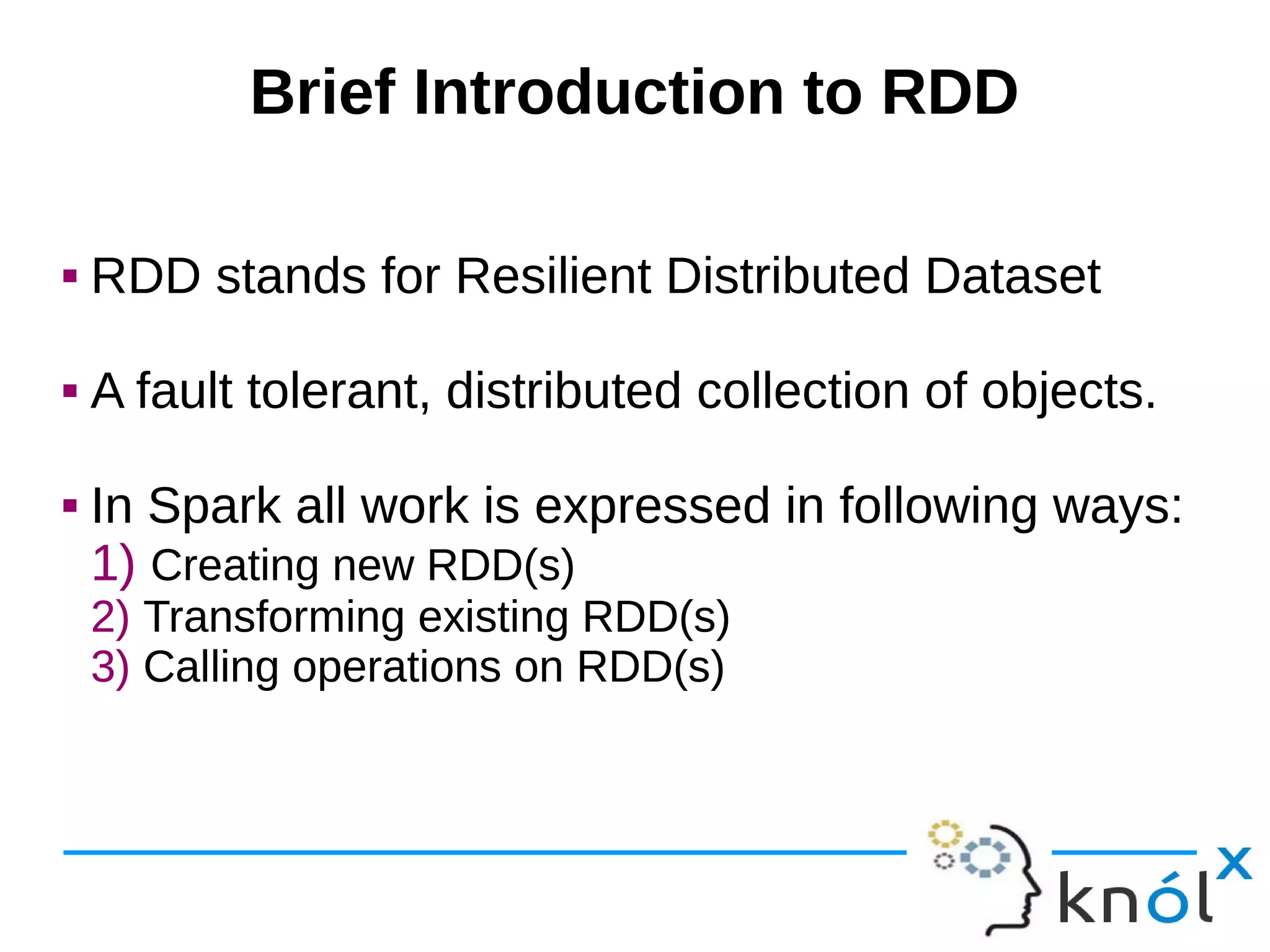 Brief Introduction to RDDBrief Introduction to RDD  RDD stands for Resilient Distributed Dataset  A fault tolerant, distributed collection of objects.  In Spark all work is expressed in following ways: 1) Creating new RDD(s) 2) Transforming existing RDD(s) 3) Calling operations on RDD(s)  RDD stands for Resilient Distributed Dataset  A fault tolerant, distributed collection of objects.  In Spark all work is expressed in following ways: 1) Creating new RDD(s) 2) Transforming existing RDD(s) 3) Calling operations on RDD(s) 