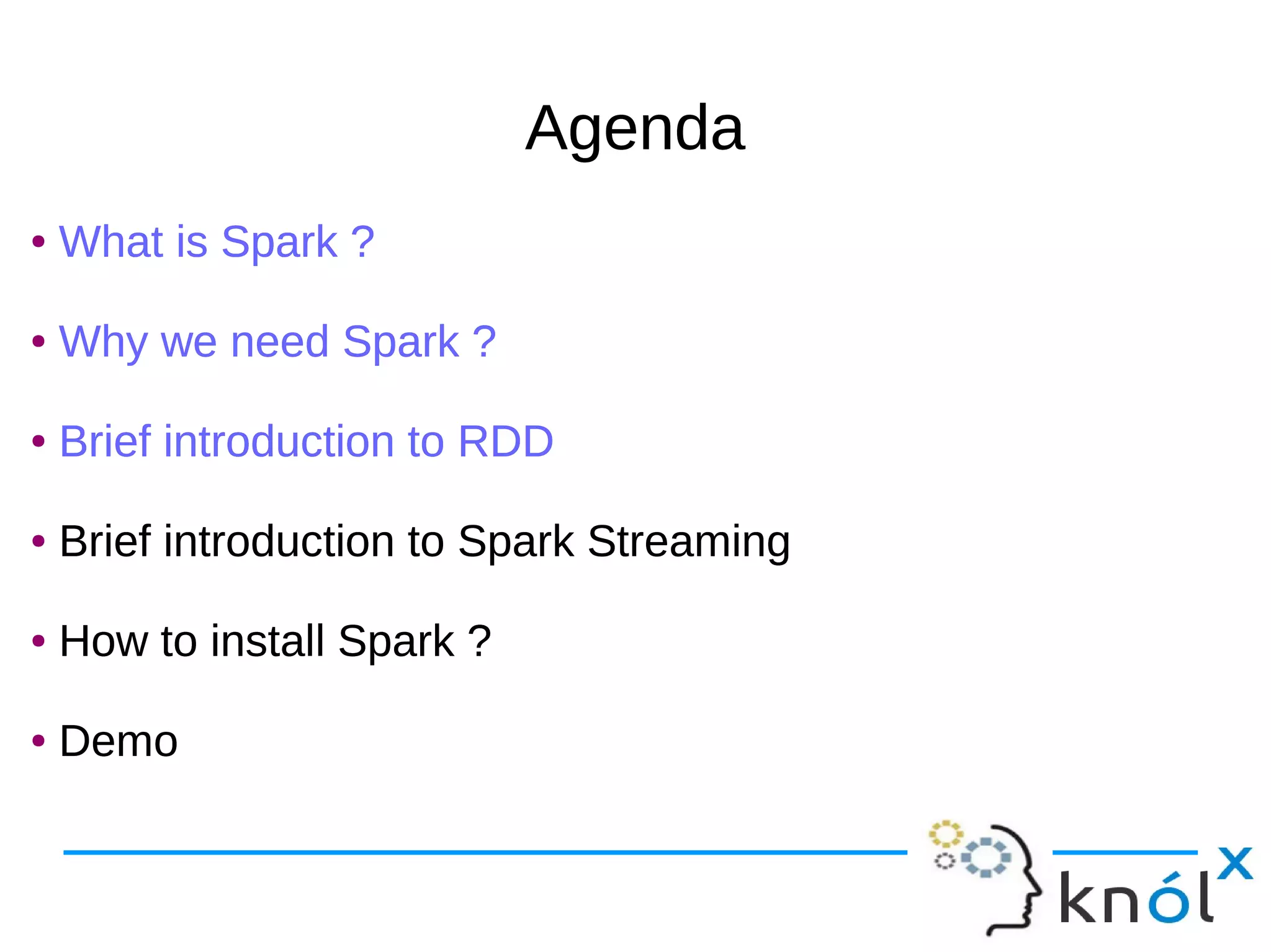 AgendaAgenda ● What is Spark ? ● Why we need Spark ? ● Brief introduction to RDD ● Brief introduction to Spark Streaming ● How to install Spark ? ● Demo ● What is Spark ? ● Why we need Spark ? ● Brief introduction to RDD ● Brief introduction to Spark Streaming ● How to install Spark ? ● Demo 