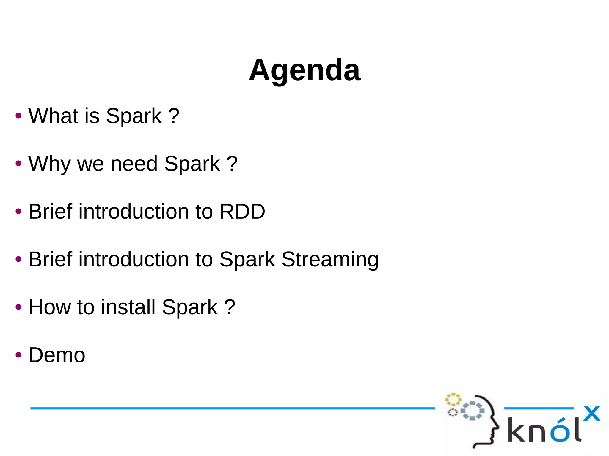AgendaAgenda ● What is Spark ? ● Why we need Spark ? ● Brief introduction to RDD ● Brief introduction to Spark Streaming ● How to install Spark ? ● Demo ● What is Spark ? ● Why we need Spark ? ● Brief introduction to RDD ● Brief introduction to Spark Streaming ● How to install Spark ? ● Demo 