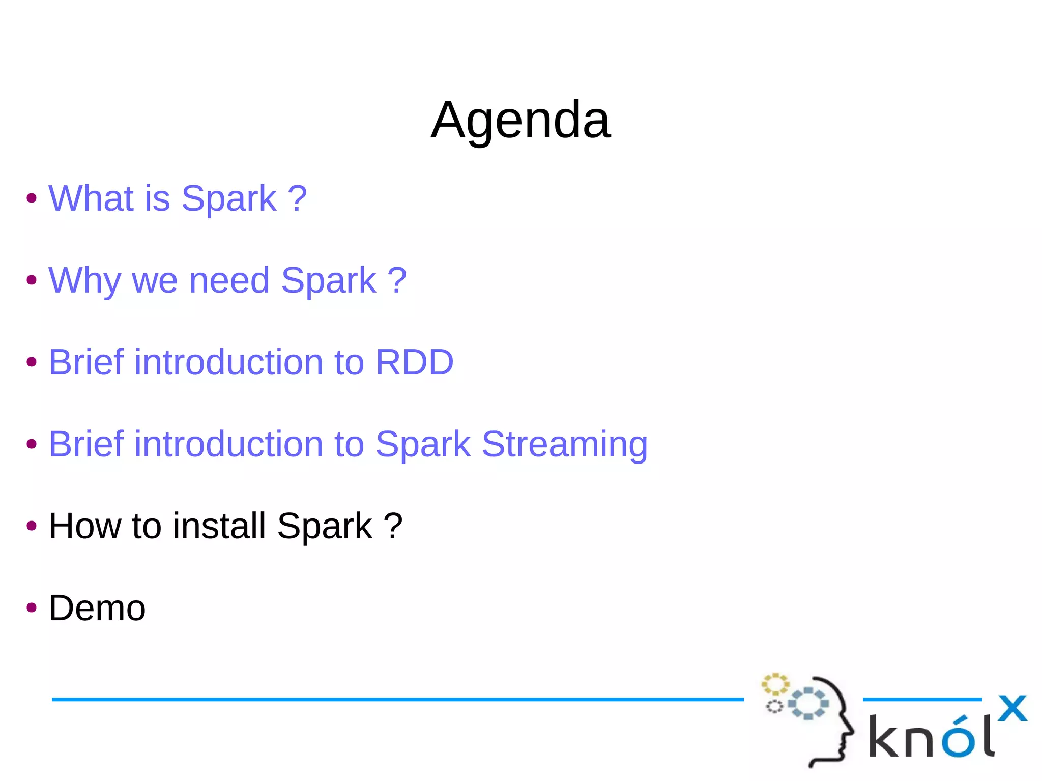 AgendaAgenda ● What is Spark ? ● Why we need Spark ? ● Brief introduction to RDD ● Brief introduction to Spark Streaming ● How to install Spark ? ● Demo ● What is Spark ? ● Why we need Spark ? ● Brief introduction to RDD ● Brief introduction to Spark Streaming ● How to install Spark ? ● Demo 