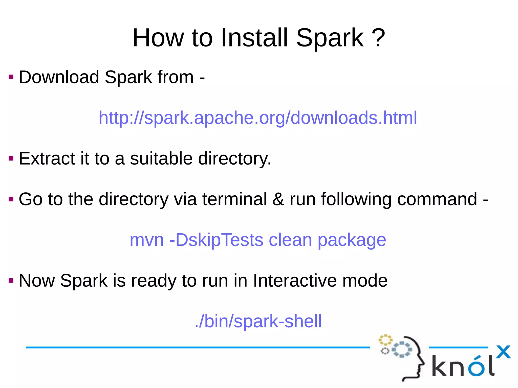 How to Install Spark ?  Download Spark from - http://spark.apache.org/downloads.html  Extract it to a suitable directory.  Go to the directory via terminal & run following command - mvn -DskipTests clean package  Now Spark is ready to run in Interactive mode ./bin/spark-shell  Download Spark from - http://spark.apache.org/downloads.html  Extract it to a suitable directory.  Go to the directory via terminal & run following command - mvn -DskipTests clean package  Now Spark is ready to run in Interactive mode ./bin/spark-shell 