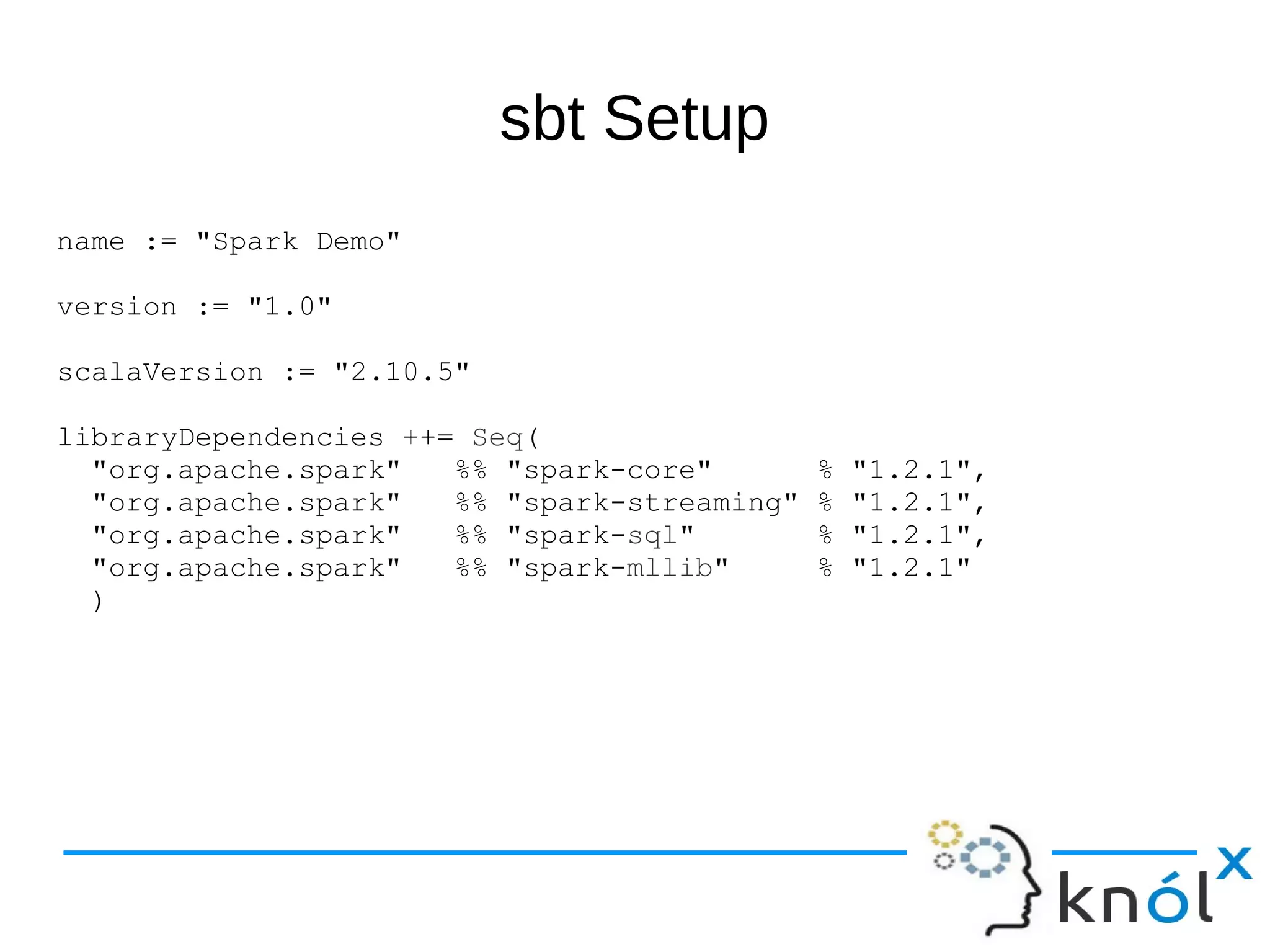 sbt Setup name := "Spark Demo" version := "1.0" scalaVersion := "2.10.5" libraryDependencies ++= Seq( "org.apache.spark" %% "spark-core" % "1.2.1", "org.apache.spark" %% "spark-streaming" % "1.2.1", "org.apache.spark" %% "spark-sql" % "1.2.1", "org.apache.spark" %% "spark-mllib" % "1.2.1" ) 
