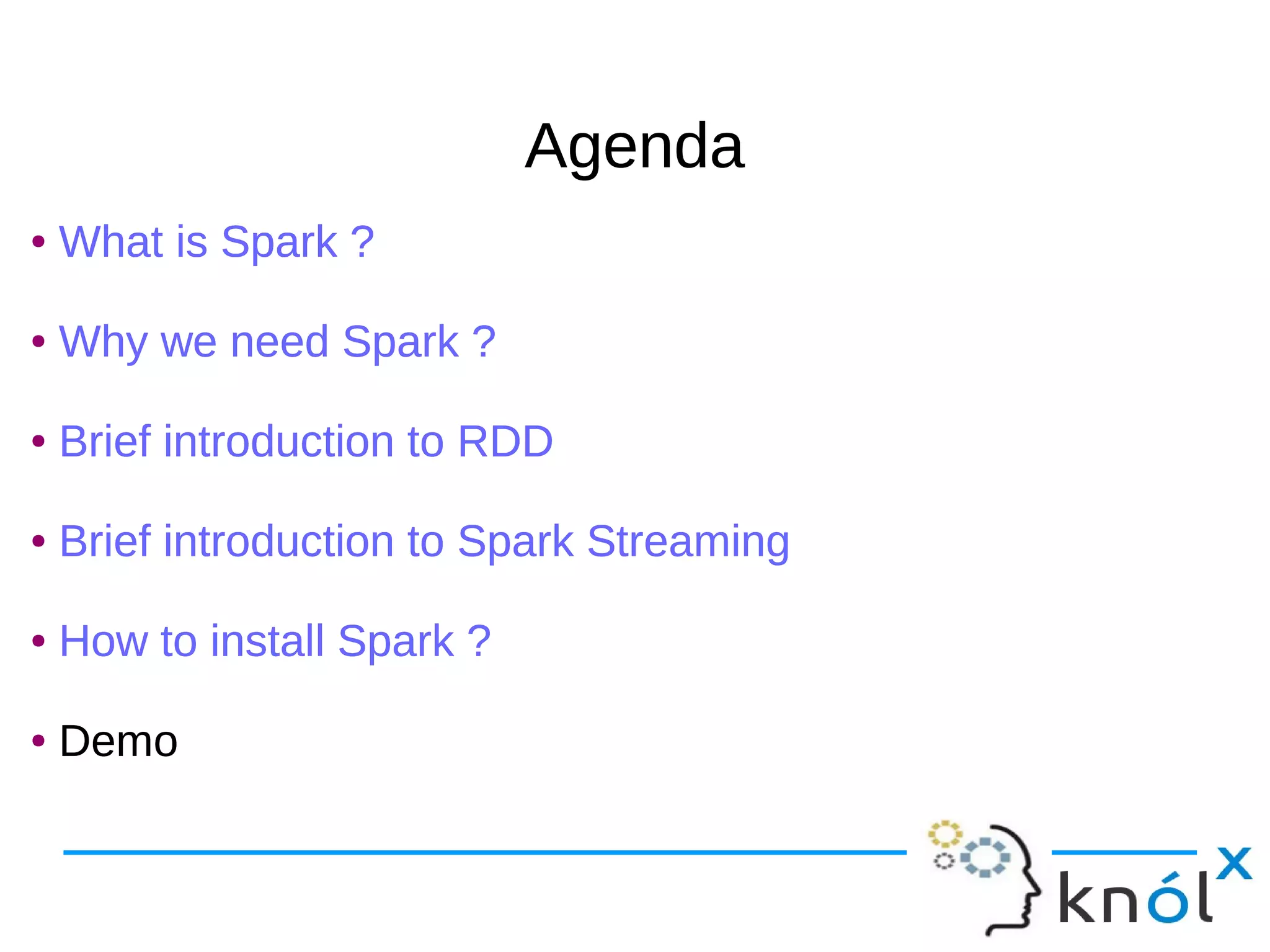 AgendaAgenda ● What is Spark ? ● Why we need Spark ? ● Brief introduction to RDD ● Brief introduction to Spark Streaming ● How to install Spark ? ● Demo ● What is Spark ? ● Why we need Spark ? ● Brief introduction to RDD ● Brief introduction to Spark Streaming ● How to install Spark ? ● Demo 