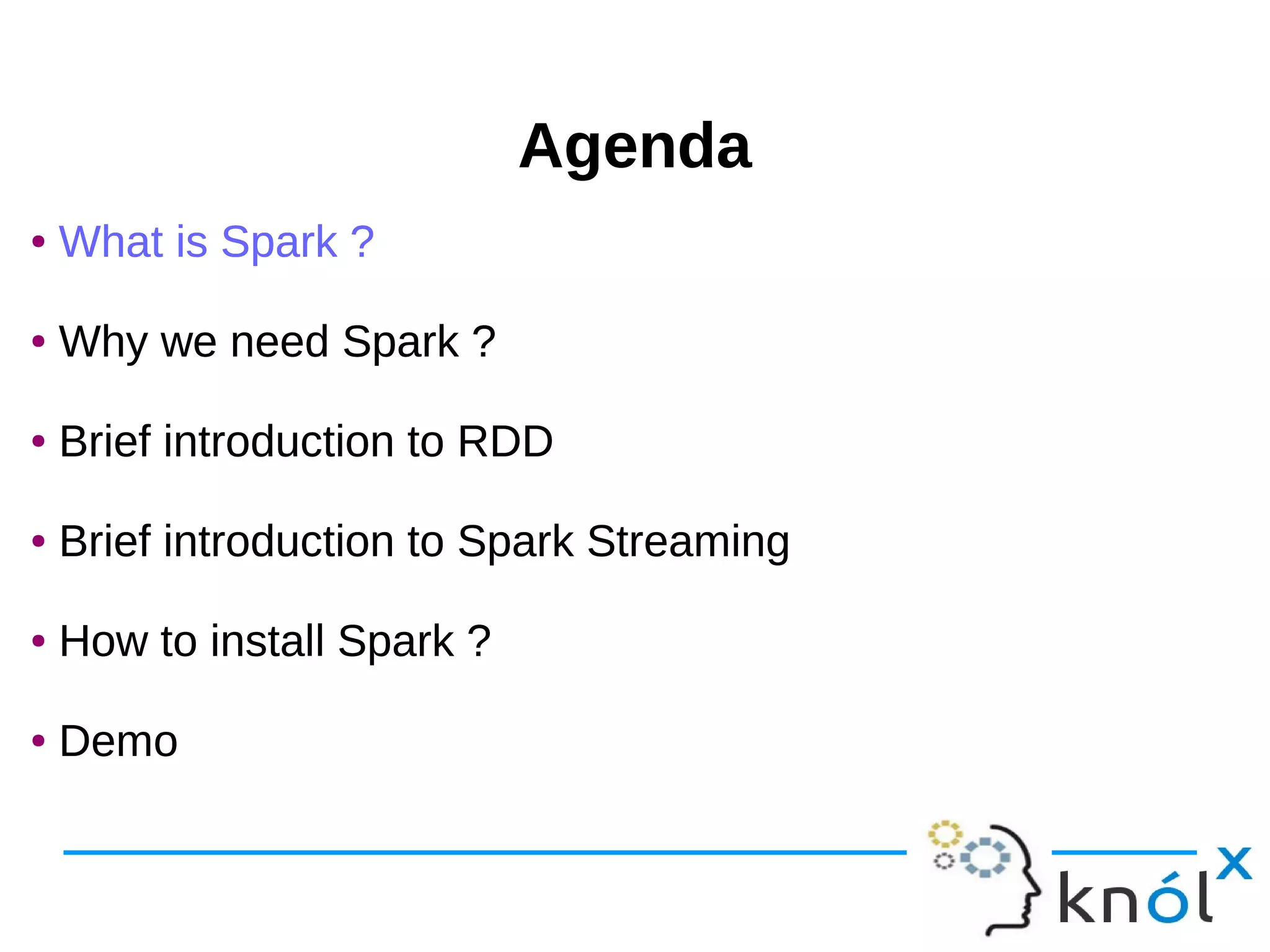 AgendaAgenda ● What is Spark ? ● Why we need Spark ? ● Brief introduction to RDD ● Brief introduction to Spark Streaming ● How to install Spark ? ● Demo ● What is Spark ? ● Why we need Spark ? ● Brief introduction to RDD ● Brief introduction to Spark Streaming ● How to install Spark ? ● Demo 