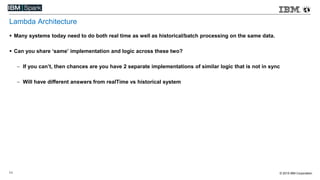 © 2015 IBM Corporation11
Lambda Architecture
 Many systems today need to do both real time as well as historical/batch processing on the same data.
 Can you share ‘same’ implementation and logic across these two?
 If you can’t, then chances are you have 2 separate implementations of similar logic that is not in sync
 Will have different answers from realTime vs historical system
 