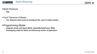 © 2015 IBM Corporation27
Spark Streaming
 Back Pressure
 Yes
 Fault Tolerance of Master
 Yes. (Dstream state saved to checkpoint file, used to restart master)
Programming Model
 Integrate wholly with Spark (MLlib, SparkSQL/DataFrame, RDD)
 Overlapping model for Batch and Streaming version of application
 