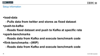 © 2015 IBM Corporation30
Setup Information
load-data
Pulls data from twitter and stores as fixed dataset
push-to-kafka
Reads fixed dataset and push to Kafka at specific rate
spark-benchmarks
Reads data from Kafka and execute benchmark code
flink-benchmarks –(WIP)
Reads data from Kafka and execute benchmark code
 