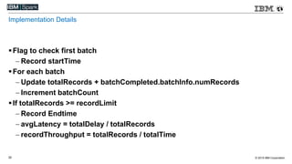© 2015 IBM Corporation32
Implementation Details
Flag to check first batch
 Record startTime
For each batch
 Update totalRecords + batchCompleted.batchInfo.numRecords
 Increment batchCount
If totalRecords >= recordLimit
 Record Endtime
 avgLatency = totalDelay / totalRecords
 recordThroughput = totalRecords / totalTime
 