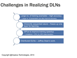 Copyright @Impetus Technologies, 2014
Challenges in Realizing DLNs
Large no. of training examples – high accuracy.
• Large no. of parameters can also improve accuracy.
Inherently sequential nature – freeze up one
layer for learning.
GPUs to improve training speedup
• Limitations – CPU_to_GPU data transfers.
Distributed DLNs – Jeffrey Dean’s work.
 