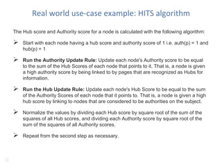 Real world use-case example: HITS algorithm
The Hub score and Authority score for a node is calculated with the following algorithm:
 Start with each node having a hub score and authority score of 1 i.e. auth(p) = 1 and
hub(p) = 1
 Run the Authority Update Rule: Update each node's Authority score to be equal
to the sum of the Hub Scores of each node that points to it. That is, a node is given
a high authority score by being linked to by pages that are recognized as Hubs for
information.
 Run the Hub Update Rule: Update each node's Hub Score to be equal to the sum
of the Authority Scores of each node that it points to. That is, a node is given a high
hub score by linking to nodes that are considered to be authorities on the subject.
 Normalize the values by dividing each Hub score by square root of the sum of the
squares of all Hub scores, and dividing each Authority score by square root of the
sum of the squares of all Authority scores.
 Repeat from the second step as necessary.
19
 