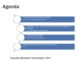 Copyright @Impetus Technologies, 2015
Agenda
1. Distributed Deep Learning over Spark
• Dr. Vijay Srinivas Agneeswaran and team
2. Research Track - "Outlier Detection and KNN-Join Algorithms
over Spark"
• Ashutosh Trivedi and Kaushik Ranjan.
3. "Autoscaling in Spark"
• Rajat Gupta and team, Qubole.
Lightening Talks (Production use cases of Spark)
• ???
 