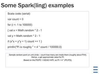 Some Spark(ling) examples
Scala code (serial)
var count = 0
for (i <- 1 to 100000)
{ val x = Math.random * 2 - 1
val y = Math.random * 2 - 1
if (x*x + y*y < 1) count += 1 }
println("Pi is roughly " + 4 * count / 100000.0)
Sample random point on unit circle – count how many are inside them (roughly about PI/4).
Hence, u get approximate value for PI.
Based on the PS/PC = AS/AC=4/PI, so PI = 4 * (PC/PS).
 