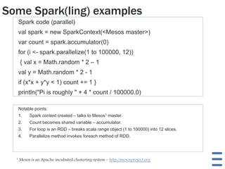 Some Spark(ling) examples
Spark code (parallel)
val spark = new SparkContext(<Mesos master>)
var count = spark.accumulator(0)
for (i <- spark.parallelize(1 to 100000, 12))
{ val x = Math.random * 2 – 1
val y = Math.random * 2 - 1
if (x*x + y*y < 1) count += 1 }
println("Pi is roughly " + 4 * count / 100000.0)
Notable points:
1. Spark context created – talks to Mesos1 master.
2. Count becomes shared variable – accumulator.
3. For loop is an RDD – breaks scala range object (1 to 100000) into 12 slices.
4. Parallelize method invokes foreach method of RDD.
1 Mesos is an Apache incubated clustering system – http://mesosproject.org
 