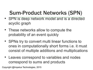 • SPN is deep network model and is a directed
acyclic graph
• These networks allow to compute the
probability of an event quickly
• SPNs try to convert multi linear functions to
ones in computationally short forms i.e. it must
consist of multiple additions and multiplications
• Leaves correspond to variables and nodes
correspond to sums and products
Sum-Product Networks (SPN)
Copyright @Impetus Technologies, 2015
 
