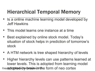 • Is a online machine learning model developed by
Jeff Hawkins
• This model learns one instance at a time
• Best explained by online stock model. Today’s
situation of stock helps in prediction of tomorrow’s
stock
• A HTM network is tree shaped hierarchy of levels
• Higher hierarchy levels can use patterns learned at
lower levels. This is adopted from learning model
adopted by brain in the form of neo cortex
Hierarchical Temporal Memory
Copyright @Impetus Technologies, 2015
 