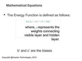 Mathematical Equations
• The Energy Function is defined as follows:
b’ and c’ are the biases
𝐸 𝑥, ℎ = −𝑏′ 𝑥 − 𝑐′ℎ − ℎ′ 𝑊𝑥
where, W represents the
weights connecting
visible layer and hidden
layer.
Copyright @Impetus Technologies, 2015
 