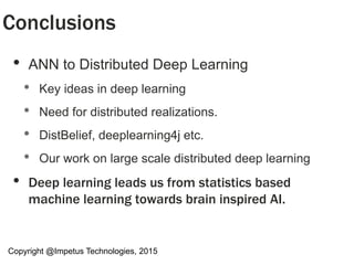 • ANN to Distributed Deep Learning
• Key ideas in deep learning
• Need for distributed realizations.
• DistBelief, deeplearning4j etc.
• Our work on large scale distributed deep learning
• Deep learning leads us from statistics based
machine learning towards brain inspired AI.
Conclusions
Copyright @Impetus Technologies, 2015
 