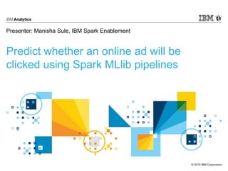 © 2015 IBM Corporation
Predict whether an online ad will be
clicked using Spark MLlib pipelines
Presenter: Manisha Sule, IBM Spark Enablement
 