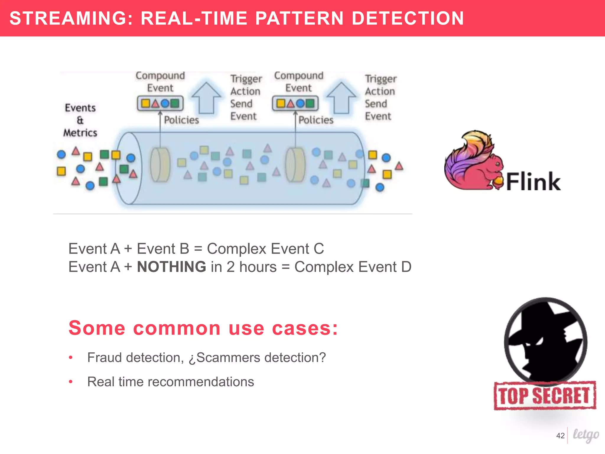 42
STREAMING: REAL-TIME PATTERN DETECTION
Event A + Event B = Complex Event C
Event A + NOTHING in 2 hours = Complex Event D
Some common use cases:
• Fraud detection, ¿Scammers detection?
• Real time recommendations
 
