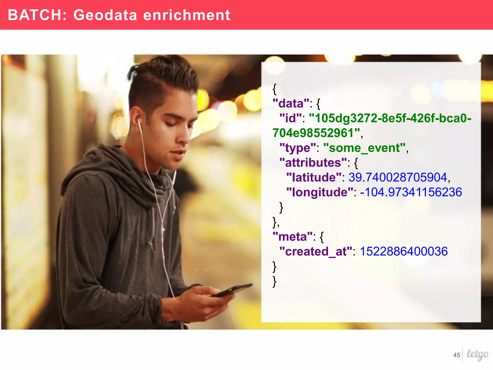 45
BATCH: Geodata enrichment
{
"data": {
"id": "105dg3272-8e5f-426f-bca0-
704e98552961",
"type": "some_event",
"attributes": {
"latitude": 39.740028705904,
"longitude": -104.97341156236
}
},
"meta": {
"created_at": 1522886400036
}
}
 