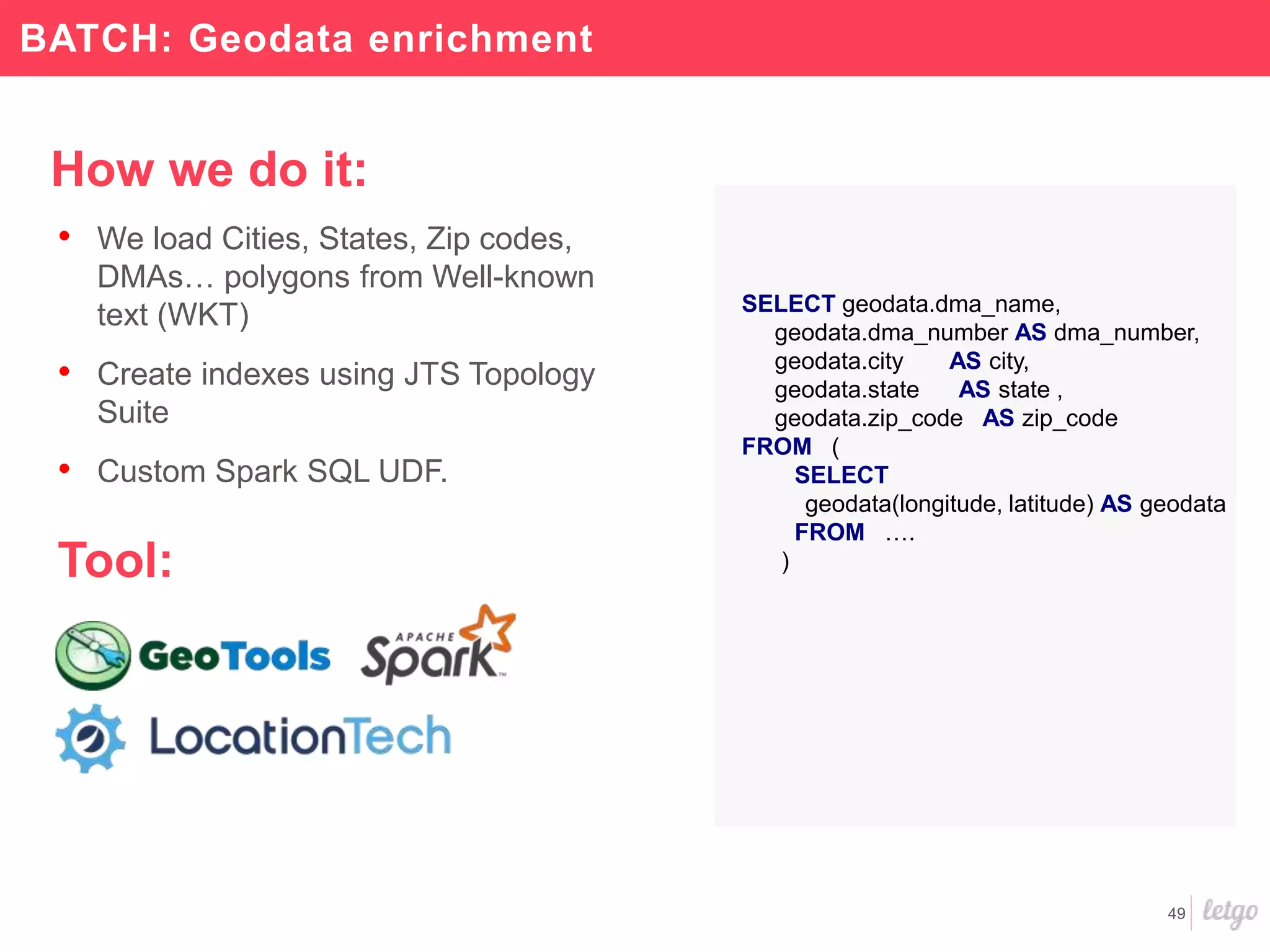49
How we do it:
• We load Cities, States, Zip codes,
DMAs… polygons from Well-known
text (WKT)
• Create indexes using JTS Topology
Suite
• Custom Spark SQL UDF.
Tool:
BATCH: Geodata enrichment
SELECT geodata.dma_name,
geodata.dma_number AS dma_number,
geodata.city AS city,
geodata.state AS state ,
geodata.zip_code AS zip_code
FROM (
SELECT
geodata(longitude, latitude) AS geodata
FROM ….
)
 