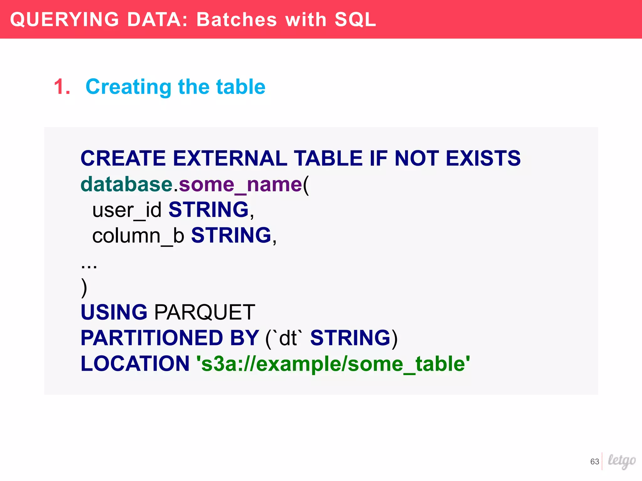 63
QUERYING DATA: Batches with SQL
CREATE EXTERNAL TABLE IF NOT EXISTS
database.some_name(
user_id STRING,
column_b STRING,
...
)
USING PARQUET
PARTITIONED BY (`dt` STRING)
LOCATION 's3a://example/some_table'
1. Creating the table
 