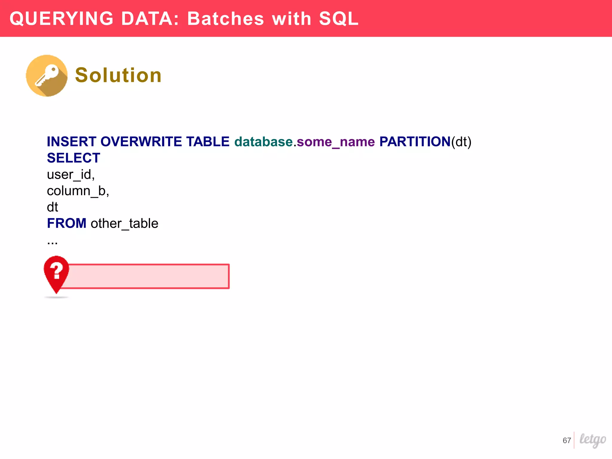 67
QUERYING DATA: Batches with SQL
INSERT OVERWRITE TABLE database.some_name PARTITION(dt)
SELECT
user_id,
column_b,
dt
FROM other_table
...
Solution
 