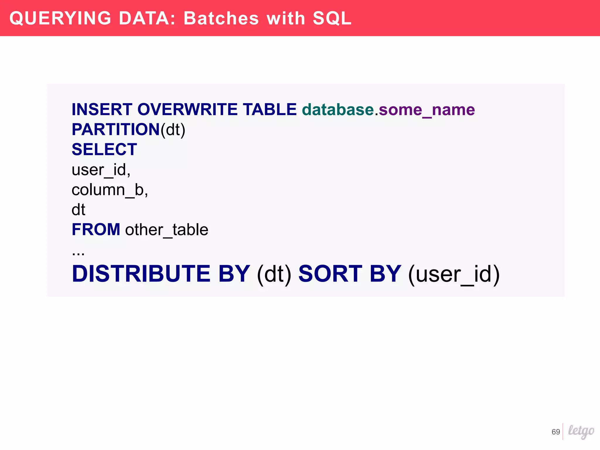 69
QUERYING DATA: Batches with SQL
INSERT OVERWRITE TABLE database.some_name
PARTITION(dt)
SELECT
user_id,
column_b,
dt
FROM other_table
...
DISTRIBUTE BY (dt) SORT BY (user_id)
 