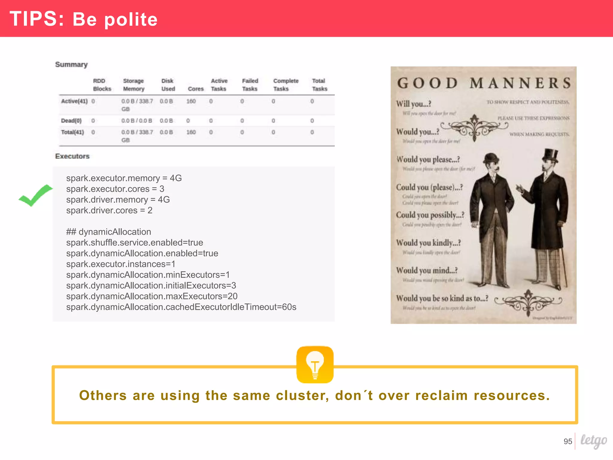 95
TIPS: Be polite
spark.executor.memory = 4G
spark.executor.cores = 3
spark.driver.memory = 4G
spark.driver.cores = 2
## dynamicAllocation
spark.shuffle.service.enabled=true
spark.dynamicAllocation.enabled=true
spark.executor.instances=1
spark.dynamicAllocation.minExecutors=1
spark.dynamicAllocation.initialExecutors=3
spark.dynamicAllocation.maxExecutors=20
spark.dynamicAllocation.cachedExecutorIdleTimeout=60s
Others are using the same cluster, don´t over reclaim resources.
 