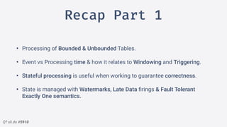 Q? sli.do #5910
Recap Part 1
• Processing of Bounded & Unbounded Tables.
• Event vs Processing time & how it relates to Windowing and Triggering.
• Stateful processing is useful when working to guarantee correctness.
• State is managed with Watermarks, Late Data ﬁrings & Fault Tolerant
Exactly One semantics.
 